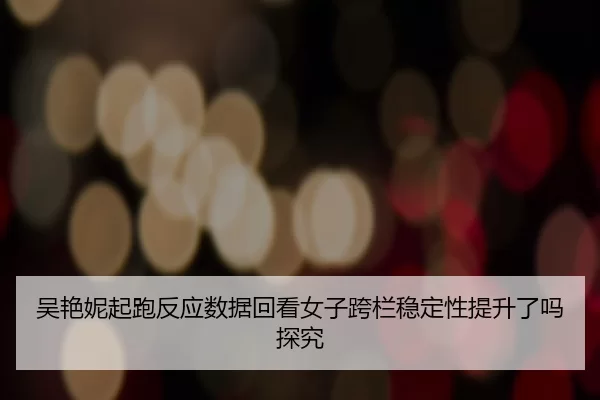 吴艳妮起跑反应数据回看女子跨栏稳定性提升了吗探究