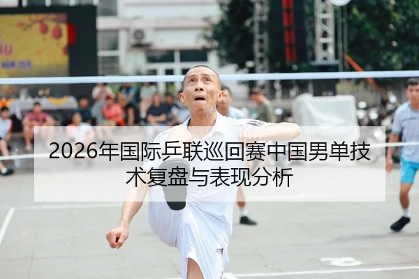 2026年国际乒联巡回赛中国男单技术复盘与表现分析